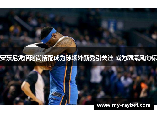 安东尼凭借时尚搭配成为球场外新秀引关注 成为潮流风向标
