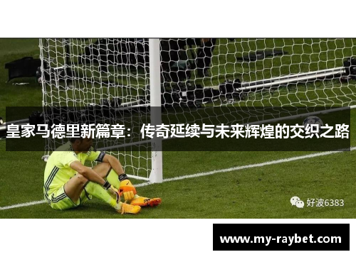 皇家马德里新篇章：传奇延续与未来辉煌的交织之路