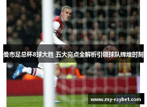 曼市足总杯8球大胜 五大亮点全解析引领球队辉煌时刻