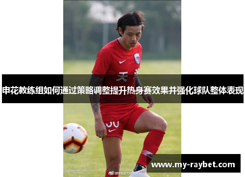 申花教练组如何通过策略调整提升热身赛效果并强化球队整体表现