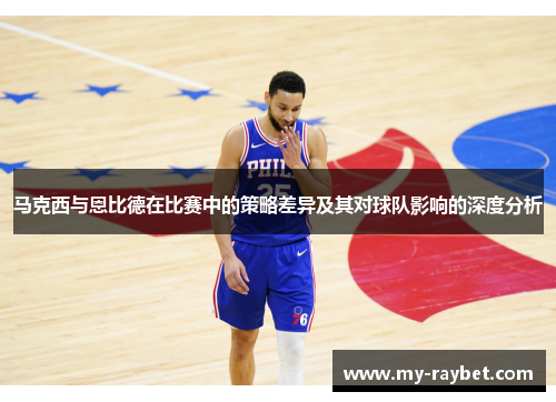 马克西与恩比德在比赛中的策略差异及其对球队影响的深度分析