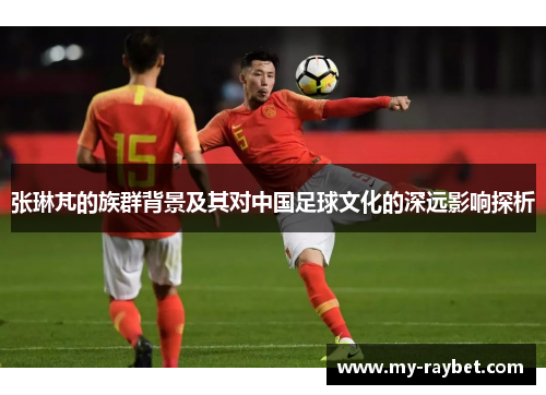 张琳芃的族群背景及其对中国足球文化的深远影响探析