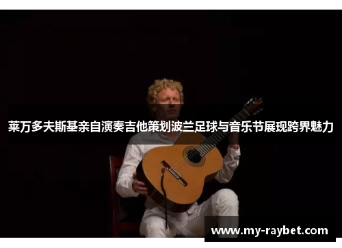 莱万多夫斯基亲自演奏吉他策划波兰足球与音乐节展现跨界魅力